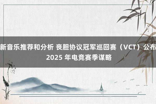 新音乐推荐和分析 丧胆协议冠军巡回赛（VCT）公布 2025 年电竞赛季谋略