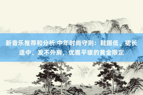 新音乐推荐和分析 中年时尚守则：鞋跟低、裙长适中、发不外肩，优雅平缓的黄金限定