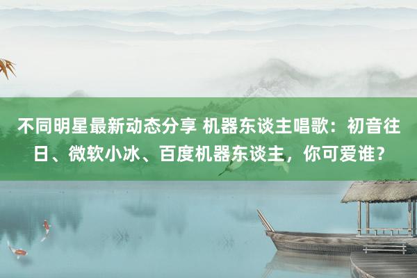 不同明星最新动态分享 机器东谈主唱歌：初音往日、微软小冰、百度机器东谈主，你可爱谁？