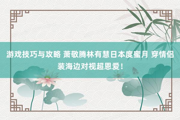 游戏技巧与攻略 萧敬腾林有慧日本度蜜月 穿情侣装海边对视超恩爱！