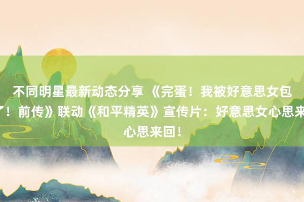 不同明星最新动态分享 《完蛋！我被好意思女包围了！前传》联动《和平精英》宣传片：好意思女心思来回！