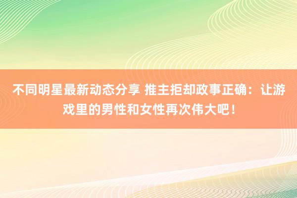 不同明星最新动态分享 推主拒却政事正确：让游戏里的男性和女性再次伟大吧！