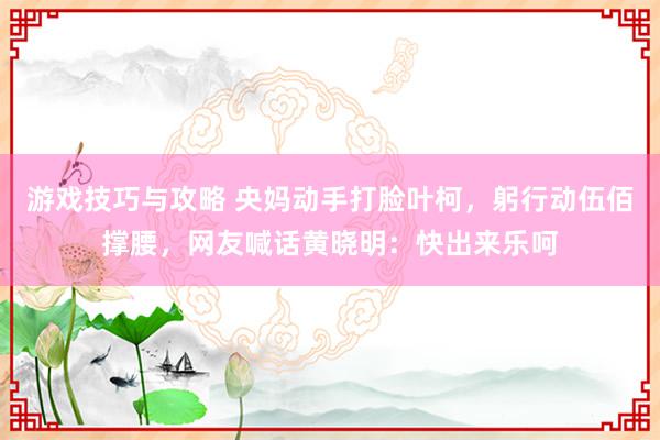 游戏技巧与攻略 央妈动手打脸叶柯，躬行动伍佰撑腰，网友喊话黄晓明：快出来乐呵