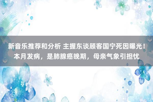 新音乐推荐和分析 主握东谈顾客国宁死因曝光！本月发病，是肺腺癌晚期，母亲气象引担忧