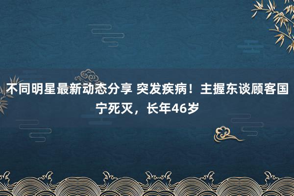 不同明星最新动态分享 突发疾病！主握东谈顾客国宁死灭，长年46岁