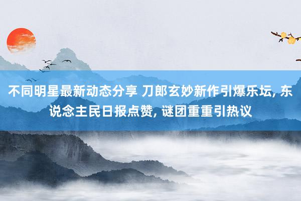 不同明星最新动态分享 刀郎玄妙新作引爆乐坛, 东说念主民日报点赞, 谜团重重引热议