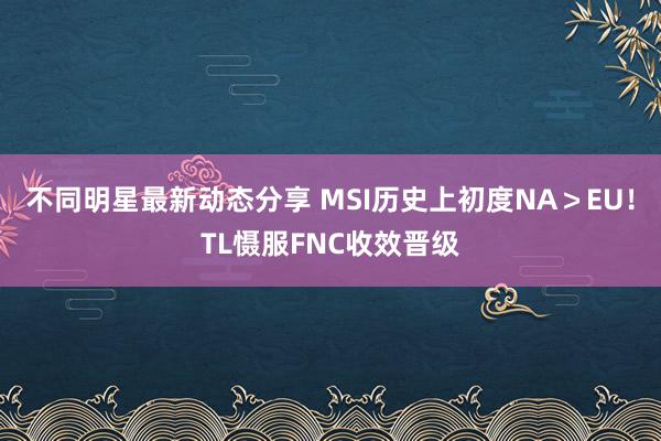 不同明星最新动态分享 MSI历史上初度NA＞EU！TL慑服FNC收效晋级