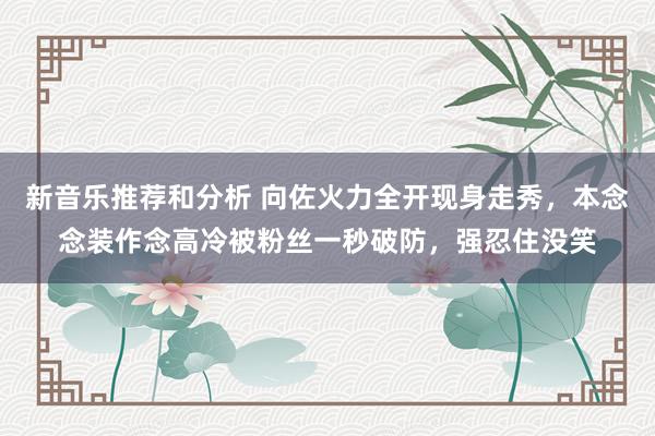 新音乐推荐和分析 向佐火力全开现身走秀，本念念装作念高冷被粉丝一秒破防，强忍住没笑