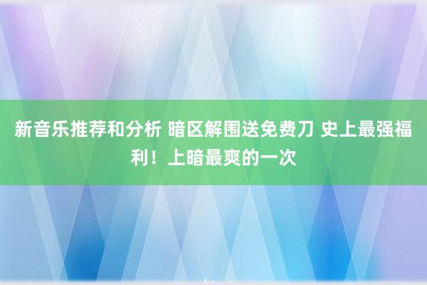 新音乐推荐和分析 暗区解围送免费刀 史上最强福利！上暗最爽的一次