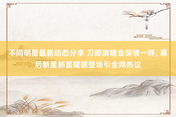 不同明星最新动态分享 刀郎演唱会深情一呼, 幕后新星郝蕾耀眼登场引全网热议