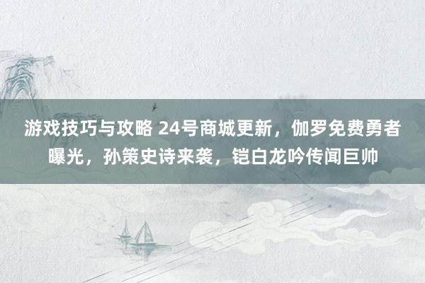 游戏技巧与攻略 24号商城更新，伽罗免费勇者曝光，孙策史诗来袭，铠白龙吟传闻巨帅