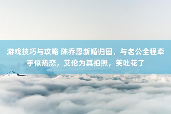 游戏技巧与攻略 陈乔恩新婚归国，与老公全程牵手似热恋，艾伦为其拍照，笑吐花了