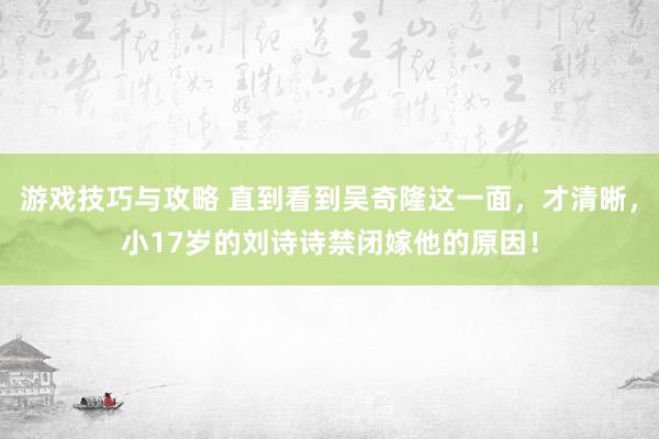 游戏技巧与攻略 直到看到吴奇隆这一面，才清晰，小17岁的刘诗诗禁闭嫁他的原因！