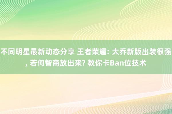 不同明星最新动态分享 王者荣耀: 大乔新版出装很强, 若何智商放出来? 教你卡Ban位技术