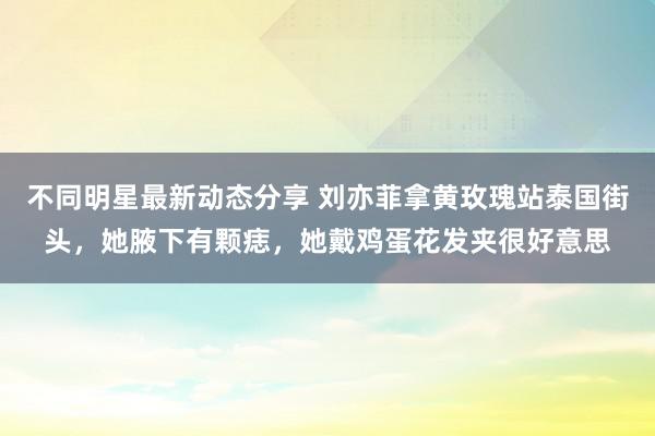 不同明星最新动态分享 刘亦菲拿黄玫瑰站泰国街头，她腋下有颗痣，她戴鸡蛋花发夹很好意思