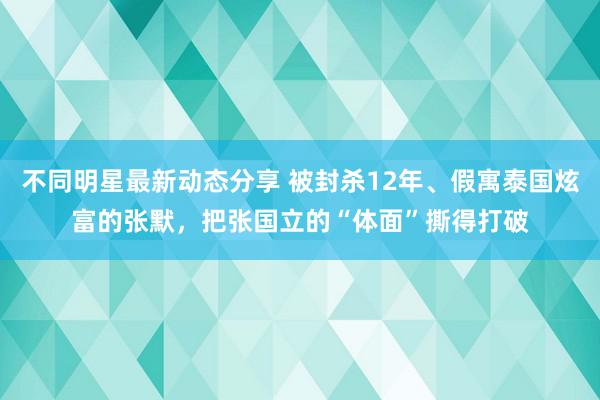 不同明星最新动态分享 被封杀12年、假寓泰国炫富的张默，把张国立的“体面”撕得打破