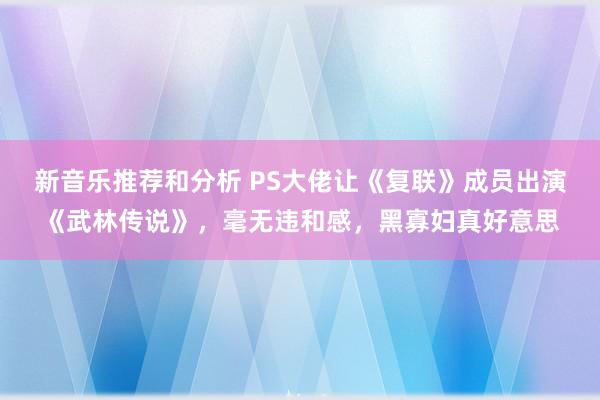 新音乐推荐和分析 PS大佬让《复联》成员出演《武林传说》，毫无违和感，黑寡妇真好意思