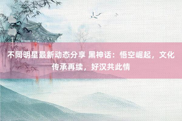 不同明星最新动态分享 黑神话：悟空崛起，文化传承再续，好汉共此情