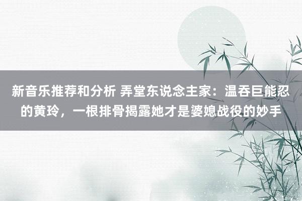 新音乐推荐和分析 弄堂东说念主家：温吞巨能忍的黄玲，一根排骨揭露她才是婆媳战役的妙手