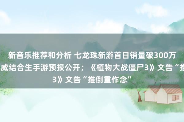 新音乐推荐和分析 七龙珠新游首日销量破300万；网易与漫威结合生手游预报公开；《植物大战僵尸3》文告“推倒重作念”