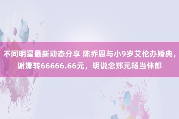 不同明星最新动态分享 陈乔恩与小9岁艾伦办婚典，谢娜转66666.66元，明说念郑元畅当伴郎