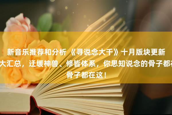 新音乐推荐和分析 《寻说念大千》十月版块更新骨子大汇总，迂缓神兽、修皆体系，你思知说念的骨子都在这！