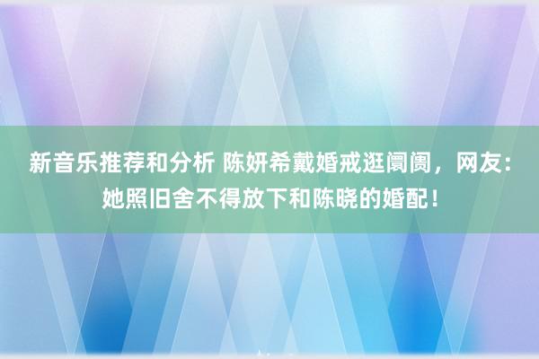 新音乐推荐和分析 陈妍希戴婚戒逛阛阓，网友：她照旧舍不得放下和陈晓的婚配！