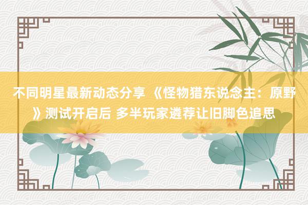 不同明星最新动态分享 《怪物猎东说念主：原野》测试开启后 多半玩家遴荐让旧脚色追思