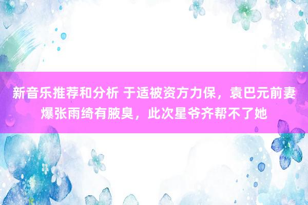 新音乐推荐和分析 于适被资方力保，袁巴元前妻爆张雨绮有腋臭，此次星爷齐帮不了她