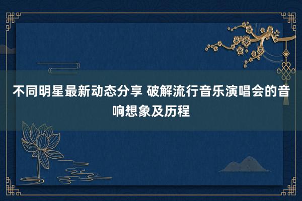 不同明星最新动态分享 破解流行音乐演唱会的音响想象及历程