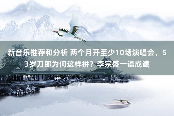 新音乐推荐和分析 两个月开至少10场演唱会，53岁刀郎为何这样拼？李宗盛一语成谶