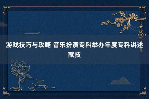 游戏技巧与攻略 音乐扮演专科举办年度专科讲述献技