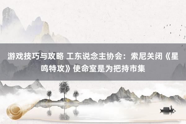 游戏技巧与攻略 工东说念主协会：索尼关闭《星鸣特攻》使命室是为把持市集