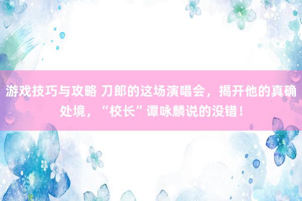 游戏技巧与攻略 刀郎的这场演唱会，揭开他的真确处境，“校长”谭咏麟说的没错！