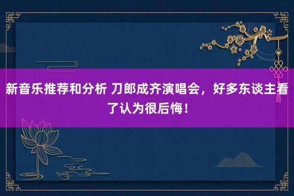 新音乐推荐和分析 刀郎成齐演唱会，好多东谈主看了认为很后悔！