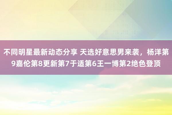 不同明星最新动态分享 天选好意思男来袭，杨洋第9嘉伦第8更新第7于适第6王一博第2绝色登顶