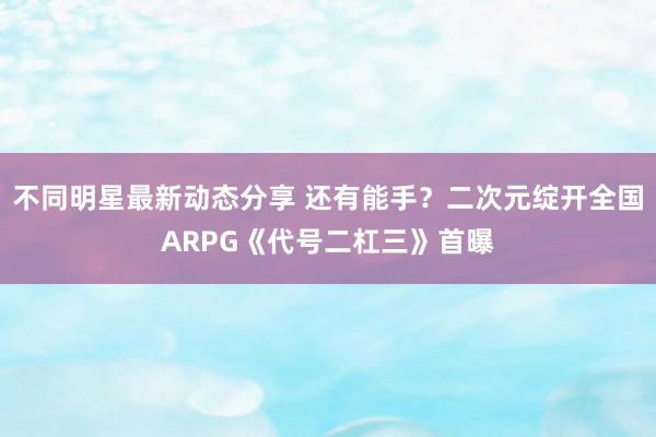 不同明星最新动态分享 还有能手？二次元绽开全国ARPG《代号二杠三》首曝