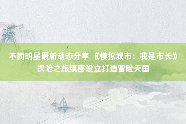 不同明星最新动态分享 《模拟城市：我是市长》探险之旅缜密设立打造冒险天国