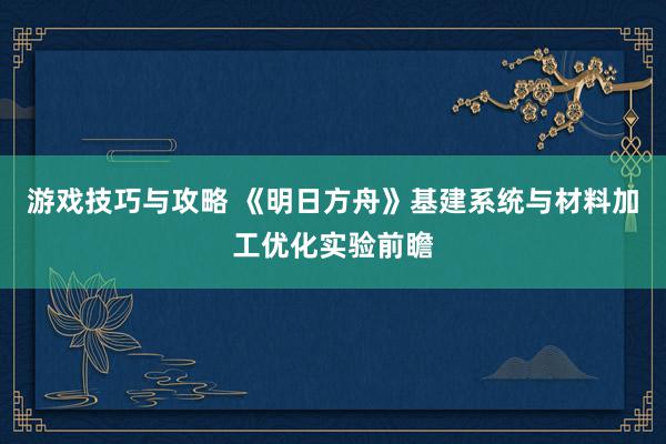 游戏技巧与攻略 《明日方舟》基建系统与材料加工优化实验前瞻