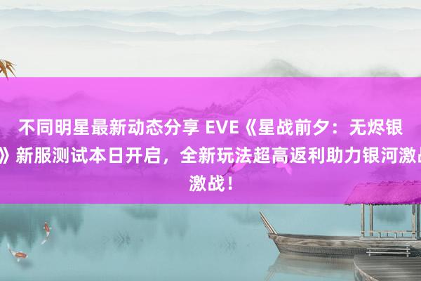 不同明星最新动态分享 EVE《星战前夕：无烬银河》新服测试本日开启，全新玩法超高返利助力银河激战！