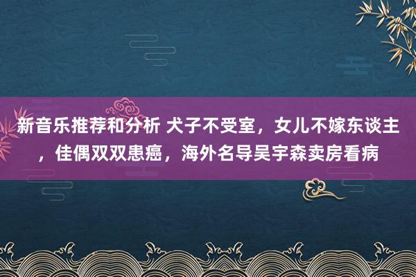 新音乐推荐和分析 犬子不受室，女儿不嫁东谈主，佳偶双双患癌，海外名导吴宇森卖房看病