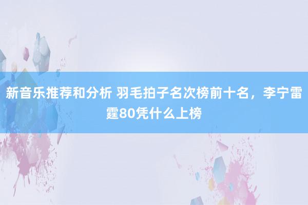 新音乐推荐和分析 羽毛拍子名次榜前十名，李宁雷霆80凭什么上榜