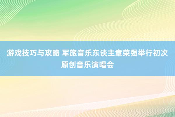 游戏技巧与攻略 军旅音乐东谈主章荣强举行初次原创音乐演唱会