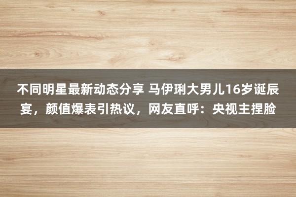 不同明星最新动态分享 马伊琍大男儿16岁诞辰宴，颜值爆表引热议，网友直呼：央视主捏脸