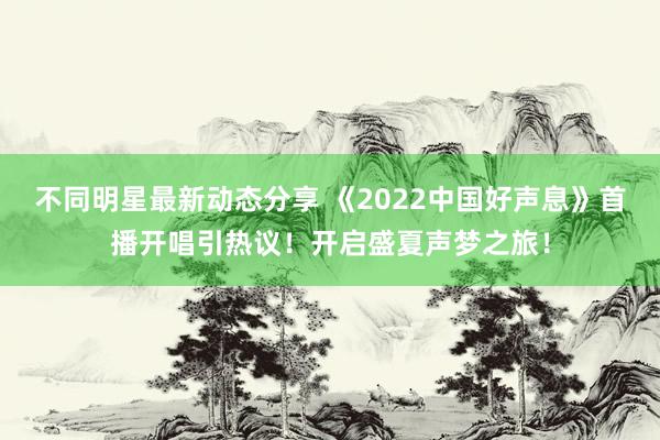 不同明星最新动态分享 《2022中国好声息》首播开唱引热议！开启盛夏声梦之旅！