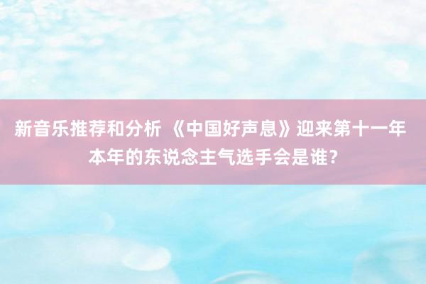 新音乐推荐和分析 《中国好声息》迎来第十一年 本年的东说念主气选手会是谁？