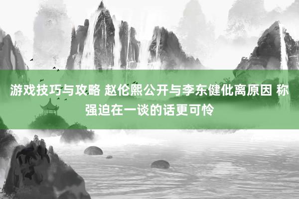 游戏技巧与攻略 赵伦熙公开与李东健仳离原因 称强迫在一谈的话更可怜