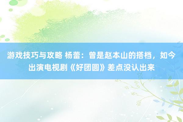 游戏技巧与攻略 杨蕾：曾是赵本山的搭档，如今出演电视剧《好团圆》差点没认出来