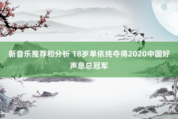 新音乐推荐和分析 18岁单依纯夺得2020中国好声息总冠军