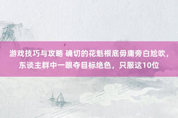 游戏技巧与攻略 确切的花魁根底毋庸旁白尬吹，东谈主群中一眼夺目标绝色，只服这10位